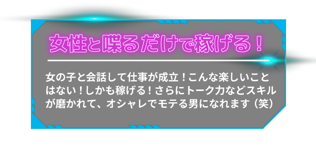 女性と喋るだけで稼げる女の子と会話して仕事が成立!こんな楽しいことはない!しかも稼げる!さらにトーク力などスキルが磨かれて、オシャレでモテる男になれます(笑)